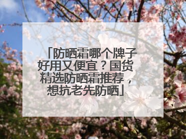 防晒霜哪个牌子好用又便宜？国货精选防晒霜推荐，想抗老先防晒