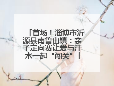 首场！淄博市沂源县南鲁山镇：亲子定向赛让爱与汗水一起“闯关”