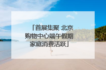 首展集聚 北京购物中心端午假期家庭消费活跃