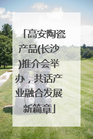 高安陶瓷产品(长沙)推介会举办，共话产业融合发展新篇章