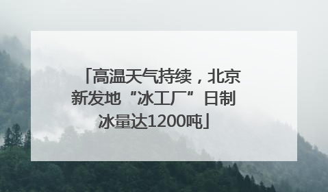 高温天气持续，北京新发地“冰工厂”日制冰量达1200吨