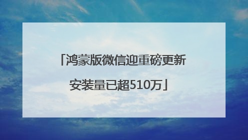 鸿蒙版微信迎重磅更新 安装量已超510万