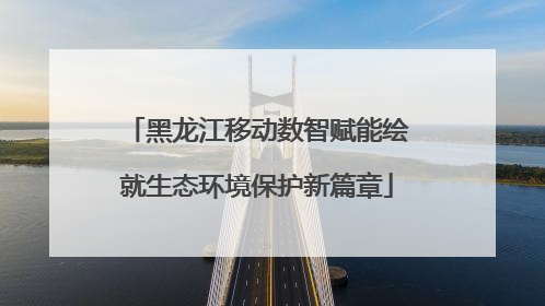黑龙江移动数智赋能绘就生态环境保护新篇章