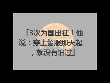 3次为国出征！他说：穿上警服那天起，就没有怕过