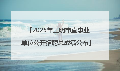 2025年三明市直事业单位公开招聘总成绩公布
