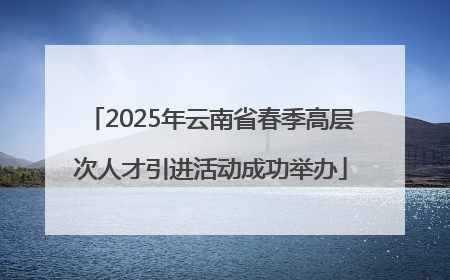 2025年云南省春季高层次人才引进活动成功举办