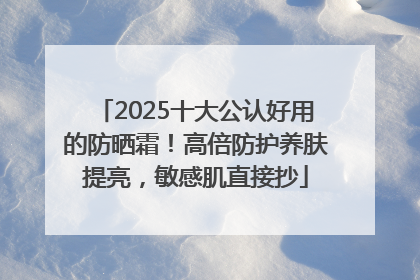 2025十大公认好用的防晒霜！高倍防护养肤提亮，敏感肌直接抄