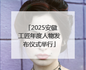2025安徽工匠年度人物发布仪式举行