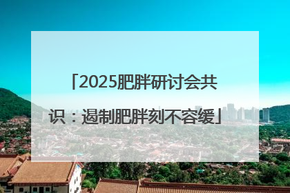 2025肥胖研讨会共识：遏制肥胖刻不容缓