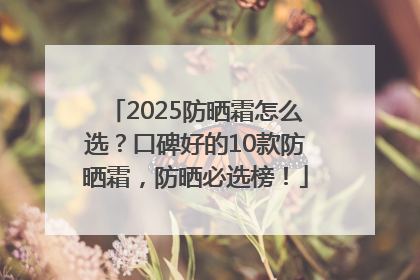 2025防晒霜怎么选？口碑好的10款防晒霜，防晒必选榜！