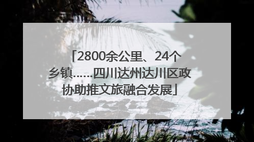 2800余公里、24个乡镇……四川达州达川区政协助推文旅融合发展
