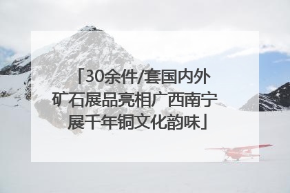 30余件/套国内外矿石展品亮相广西南宁 展千年铜文化韵味