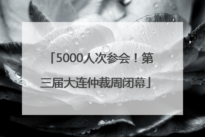 5000人次参会！第三届大连仲裁周闭幕