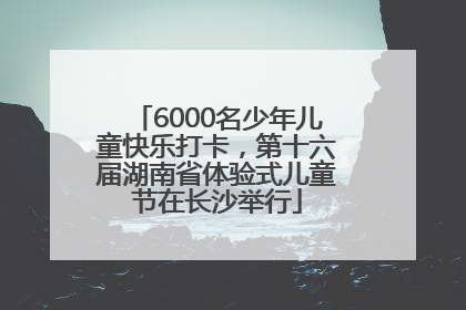 6000名少年儿童快乐打卡，第十六届湖南省体验式儿童节在长沙举行